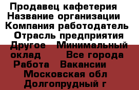 Продавец кафетерия › Название организации ­ Компания-работодатель › Отрасль предприятия ­ Другое › Минимальный оклад ­ 1 - Все города Работа » Вакансии   . Московская обл.,Долгопрудный г.